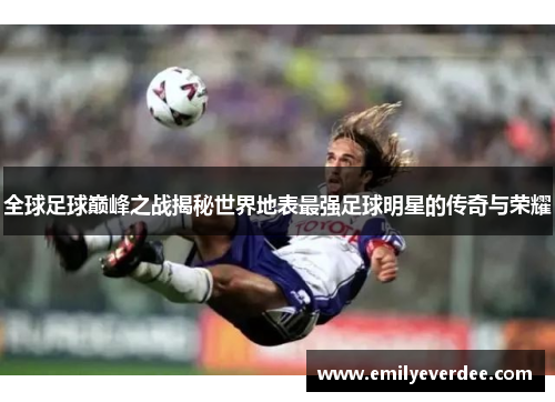 全球足球巅峰之战揭秘世界地表最强足球明星的传奇与荣耀
