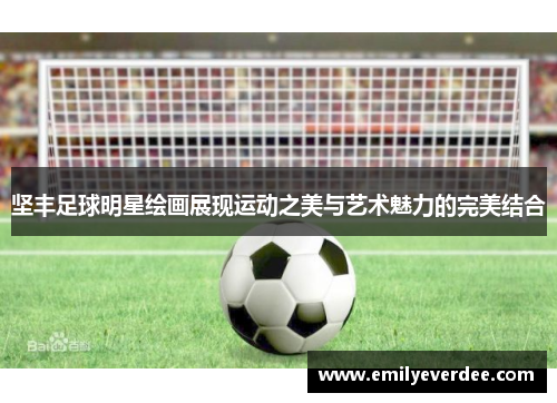 坚丰足球明星绘画展现运动之美与艺术魅力的完美结合